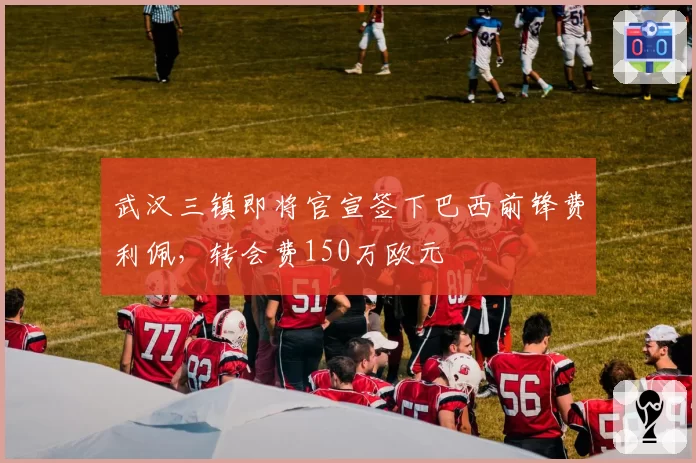 武汉三镇即将官宣签下巴西前锋费利佩,转会费150万欧元