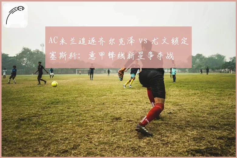 AC米兰追逐齐尔克泽 vs 尤文锁定塞斯科:意甲锋线新星争夺战