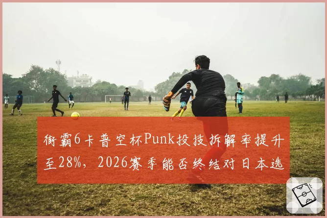 街霸6卡普空杯Punk投技拆解率提升至28%,2026赛季能否终结对日本选手连败