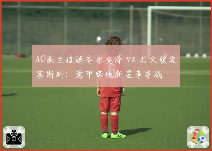 AC米兰追逐齐尔克泽 vs 尤文锁定塞斯科:意甲锋线新星争夺战