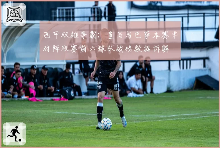 西甲双雄争霸:皇马与巴萨本赛季对阵联赛前六球队战绩数据拆解