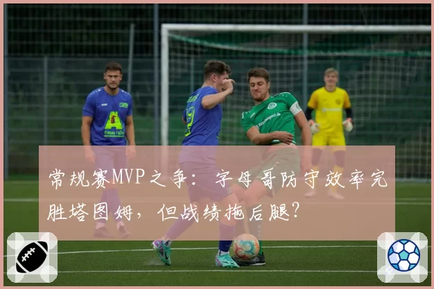 常规赛MVP之争:字母哥防守效率完胜塔图姆,但战绩拖后腿?