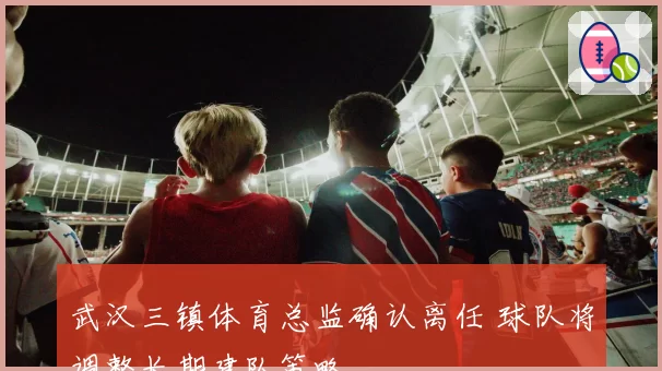 武汉三镇体育总监确认离任 球队将调整长期建队策略