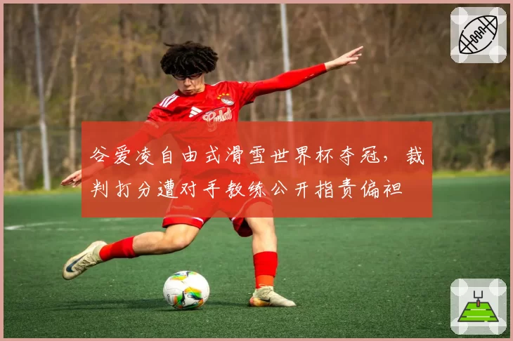 谷爱凌自由式滑雪世界杯夺冠,裁判打分遭对手教练公开指责偏袒