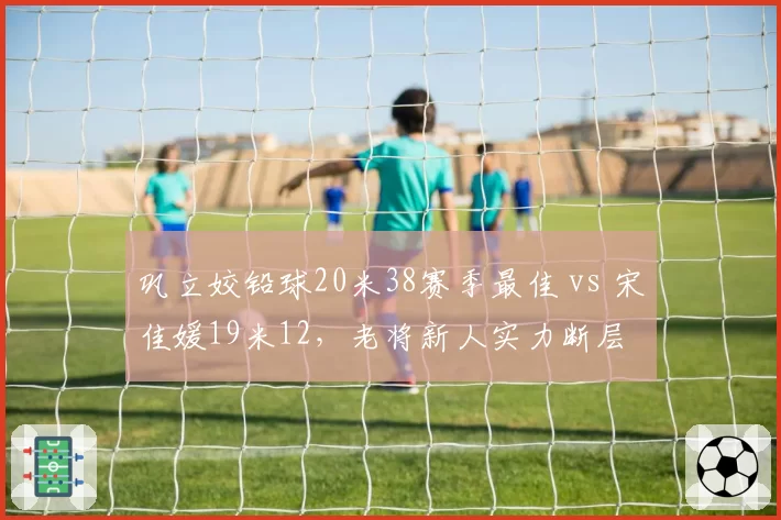 巩立姣铅球20米38赛季最佳 vs 宋佳媛19米12,老将新人实力断层