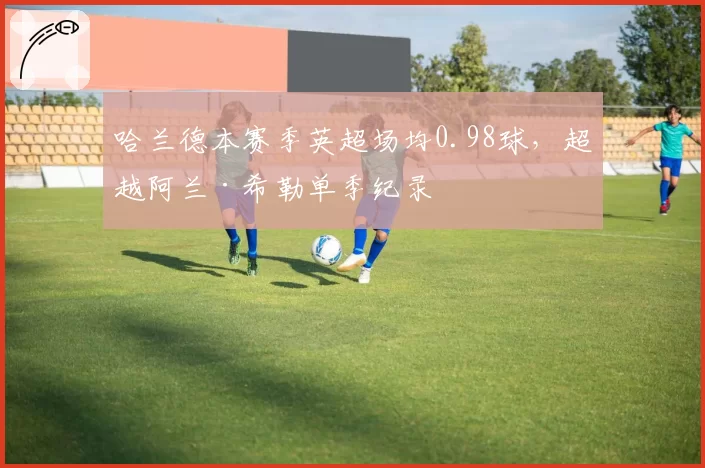 哈兰德本赛季英超场均0.98球,超越阿兰·希勒单季纪录