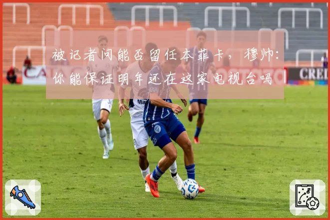 被记者问能否留任本菲卡，穆帅：你能保证明年还在这家电视台吗