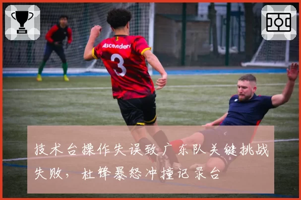技术台操作失误致广东队关键挑战失败，杜锋暴怒冲撞记录台