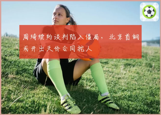 周琦续约谈判陷入僵局,北京首钢或开出天价合同挖人