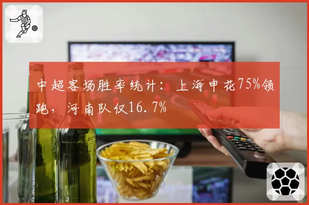 中超客场胜率统计:上海申花75%领跑,河南队仅16.7%