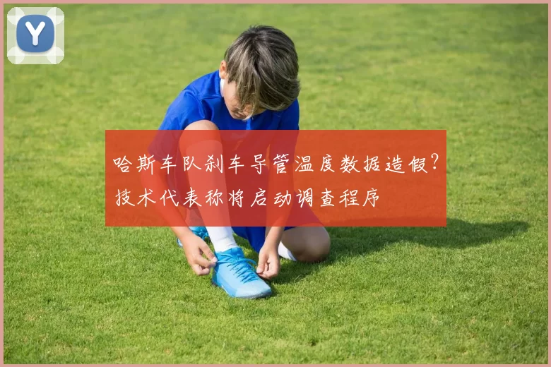 哈斯车队刹车导管温度数据造假?技术代表称将启动调查程序