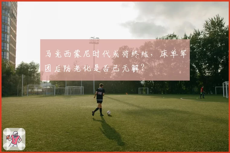 马竞西蒙尼时代或将终结,床单军团后防老化是否已无解?