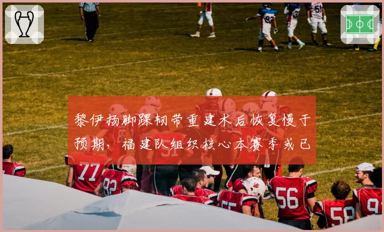 黎伊扬脚踝韧带重建术后恢复慢于预期,福建队组织核心本赛季或已报销?