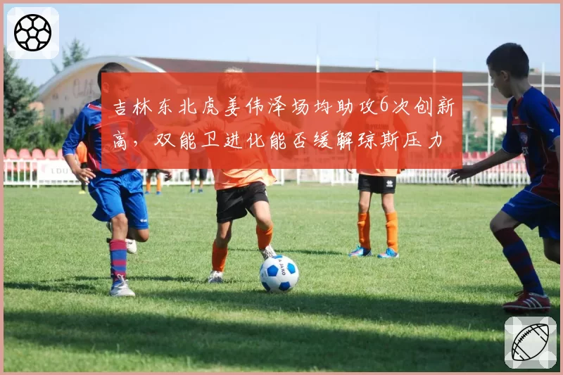 吉林东北虎姜伟泽场均助攻6次创新高,双能卫进化能否缓解琼斯压力