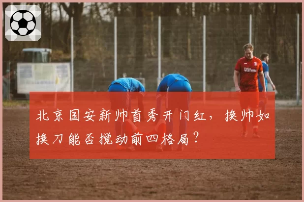 北京国安新帅首秀开门红,换帅如换刀能否搅动前四格局?