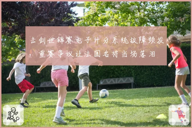 击剑世锦赛电子计分系统故障频发，重赛争议让法国名将当场落泪
