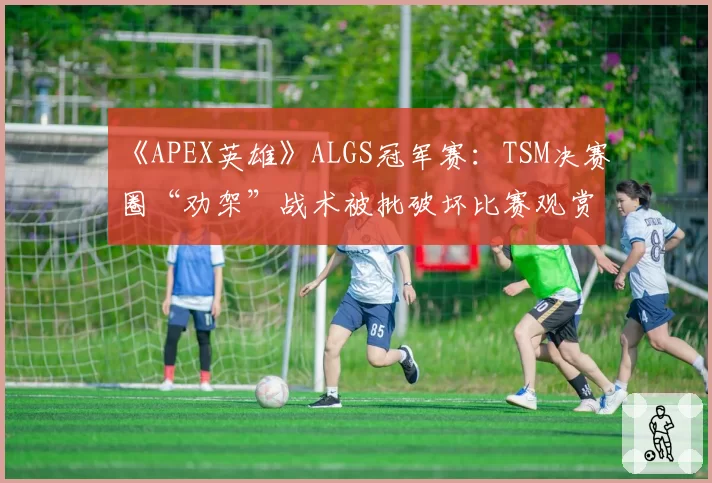 《APEX英雄》ALGS冠军赛:TSM决赛圈“劝架”战术被批破坏比赛观赏性平衡
