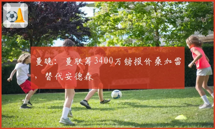 曼晚：曼联筹3400万镑报价桑加雷，替代安德森