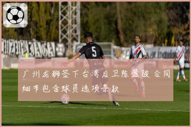 广州龙狮签下台湾后卫陈盈骏 合同细节包含球员选项条款