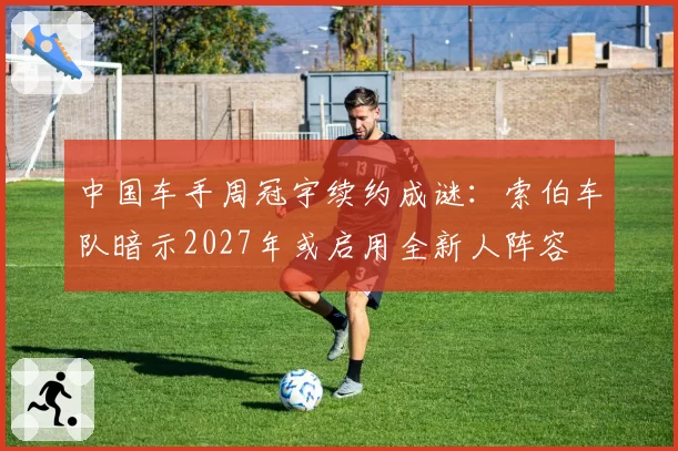 中国车手周冠宇续约成谜：索伯车队暗示2027年或启用全新人阵容
