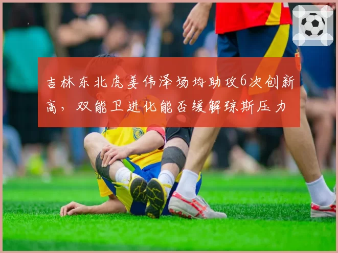 吉林东北虎姜伟泽场均助攻6次创新高,双能卫进化能否缓解琼斯压力