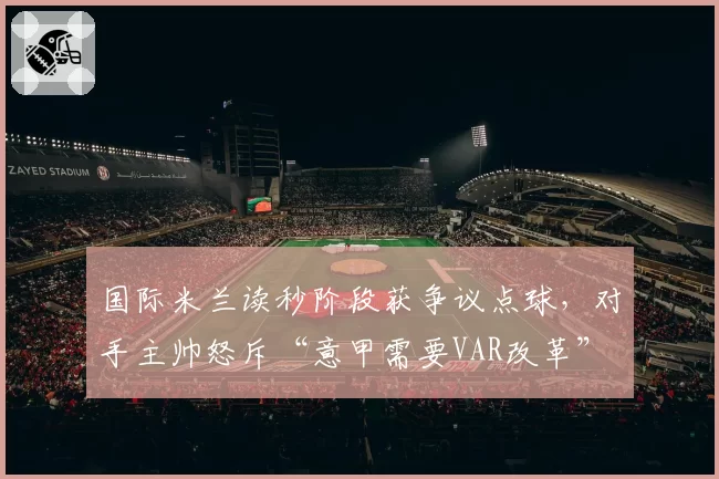 国际米兰读秒阶段获争议点球,对手主帅怒斥“意甲需要VAR改革”