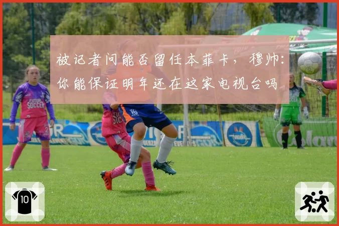 被记者问能否留任本菲卡,穆帅:你能保证明年还在这家电视台吗