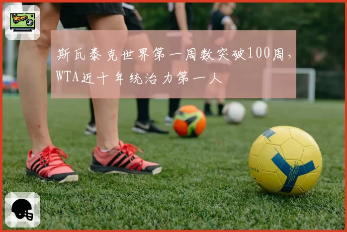 斯瓦泰克世界第一周数突破100周,WTA近十年统治力第一人