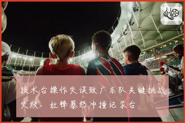 技术台操作失误致广东队关键挑战失败，杜锋暴怒冲撞记录台