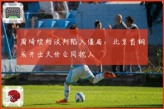 周琦续约谈判陷入僵局，北京首钢或开出天价合同挖人