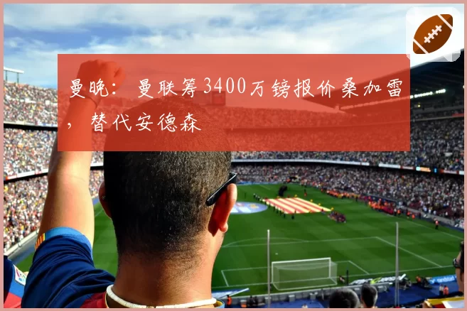 曼晚：曼联筹3400万镑报价桑加雷，替代安德森