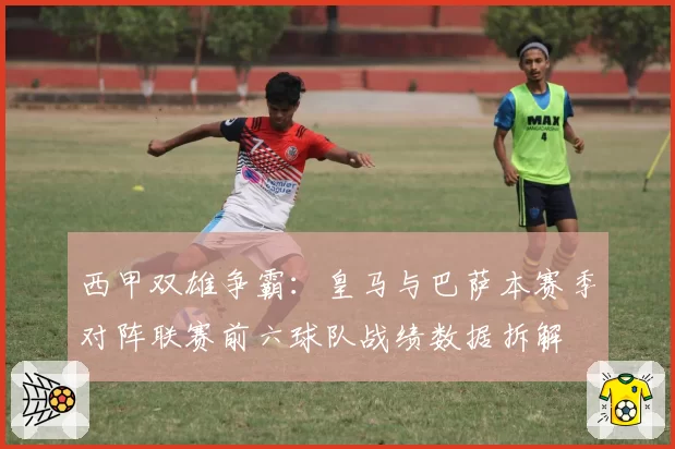 西甲双雄争霸:皇马与巴萨本赛季对阵联赛前六球队战绩数据拆解