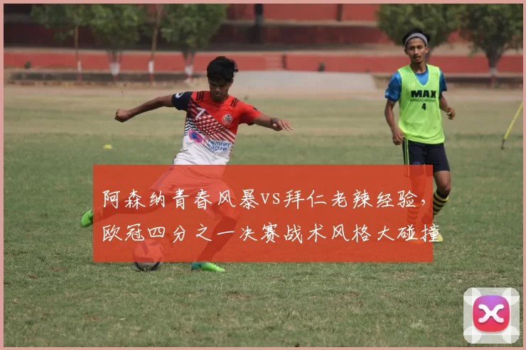 阿森纳青春风暴vs拜仁老辣经验，欧冠四分之一决赛战术风格大碰撞