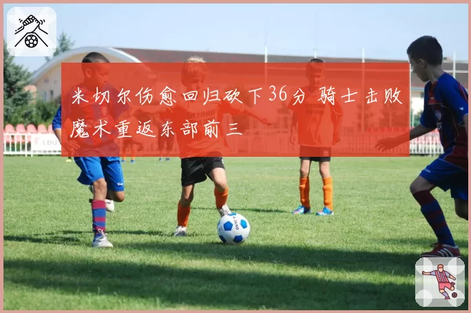 米切尔伤愈回归砍下36分 骑士击败魔术重返东部前三