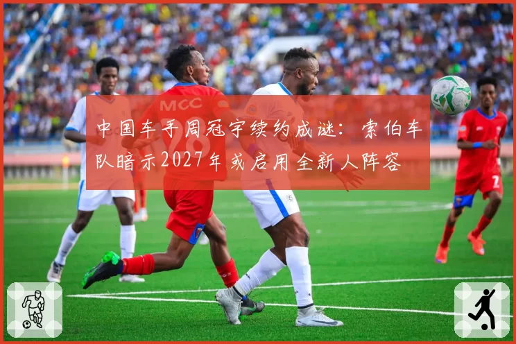 中国车手周冠宇续约成谜：索伯车队暗示2027年或启用全新人阵容