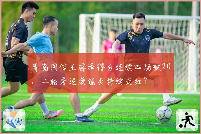 青岛国信王睿泽得分连续四场破20,二轮秀逆袭能否持续走红?