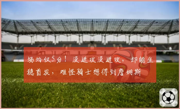 场均仅5分！没进攻没进攻，却能坐稳首发，难怪骑士想得到詹姆斯
