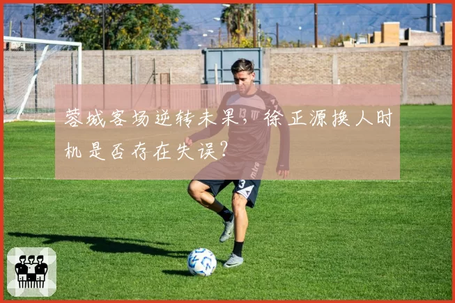 蓉城客场逆转未果,徐正源换人时机是否存在失误?