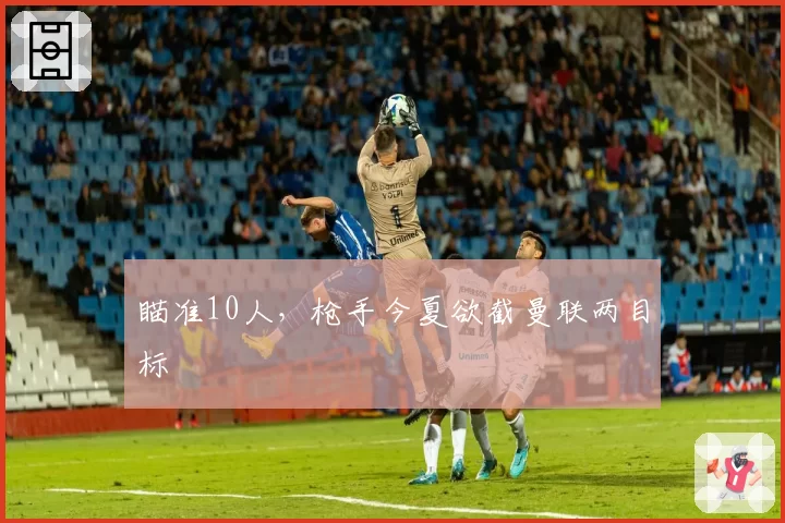 瞄准10人,枪手今夏欲截曼联两目标