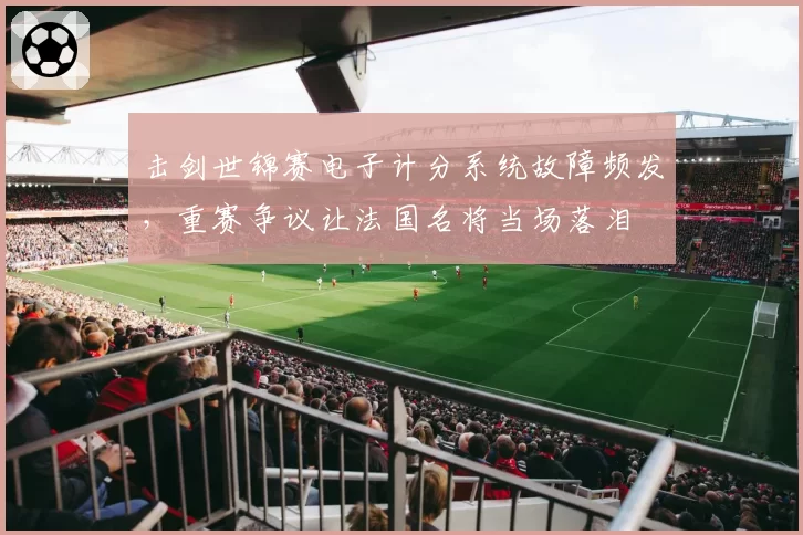 击剑世锦赛电子计分系统故障频发，重赛争议让法国名将当场落泪