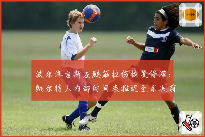 波尔津吉斯左腿筋拉伤恢复停滞,凯尔特人内部时间表推迟至东决前