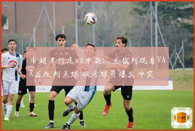 中超津门虎vs申花：主裁判观看VAR后改判点球 双方球员爆发冲突