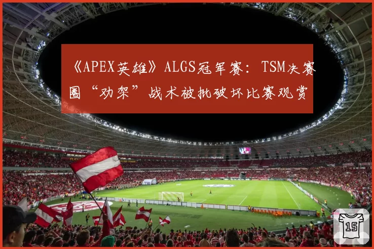 《APEX英雄》ALGS冠军赛：TSM决赛圈“劝架”战术被批破坏比赛观赏性平衡