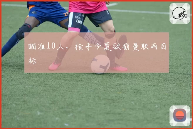 瞄准10人,枪手今夏欲截曼联两目标