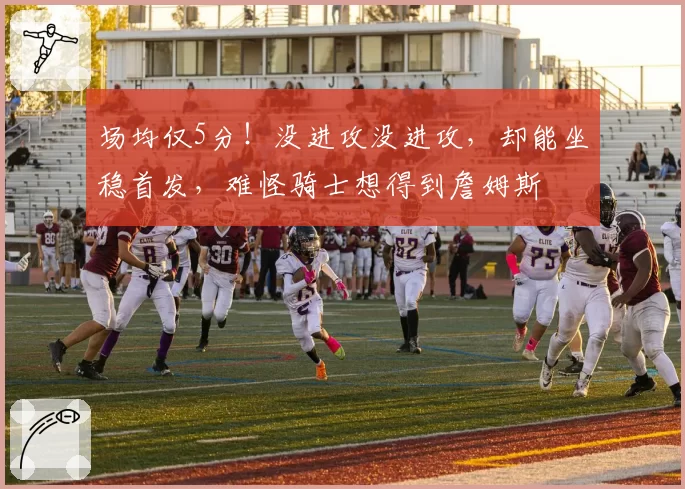场均仅5分!没进攻没进攻,却能坐稳首发,难怪骑士想得到詹姆斯